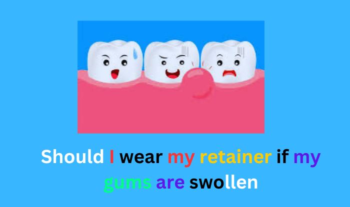 Should I wear my retainer if my gums are swollen